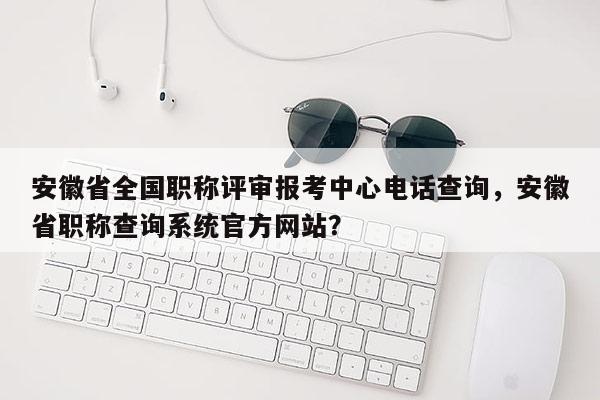 安徽省全國職稱評審報考中心電話查詢，安徽省職稱查詢系統官方網站？